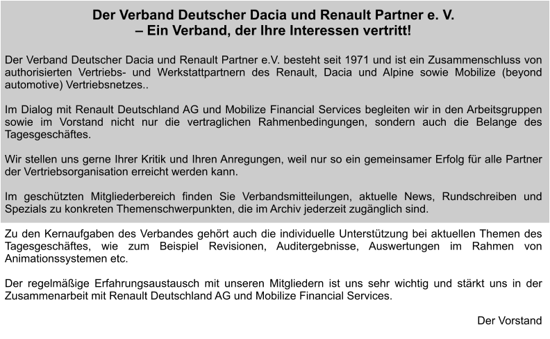 Der Verband Deutscher Dacia und Renault Partner e. V.  – Ein Verband, der Ihre Interessen vertritt!  Der Verband Deutscher Dacia und Renault Partner e.V. besteht seit 1971 und ist ein Zusammenschluss von authorisierten Vertriebs- und Werkstattpartnern des Renault, Dacia und Alpine sowie Mobilize (beyond automotive) Vertriebsnetzes..   Im Dialog mit Renault Deutschland AG und Mobilize Financial Services begleiten wir in den Arbeitsgruppen sowie im Vorstand nicht nur die vertraglichen Rahmenbedingungen, sondern auch die Belange des Tagesgeschäftes.  Wir stellen uns gerne Ihrer Kritik und Ihren Anregungen, weil nur so ein gemeinsamer Erfolg für alle Partner der Vertriebsorganisation erreicht werden kann.  Im geschützten Mitgliederbereich finden Sie Verbandsmitteilungen, aktuelle News, Rundschreiben und Spezials zu konkreten Themenschwerpunkten, die im Archiv jederzeit zugänglich sind.   Zu den Kernaufgaben des Verbandes gehört auch die individuelle Unterstützung bei aktuellen Themen des Tagesgeschäftes, wie zum Beispiel Revisionen, Auditergebnisse, Auswertungen im Rahmen von Animationssystemen etc.  Der regelmäßige Erfahrungsaustausch mit unseren Mitgliedern ist uns sehr wichtig und stärkt uns in der Zusammenarbeit mit Renault Deutschland AG und Mobilize Financial Services.   Der Vorstand