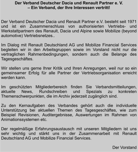 Der Verband Deutscher Dacia und Renault Partner e. V.  – Ein Verband, der Ihre Interessen vertritt!   Der Verband Deutscher Dacia und Renault Partner e.V. besteht seit 1971 und ist ein Zusammenschluss von authorisierten Vertriebs- und Werkstattpartnern des Renault, Dacia und Alpine sowie Mobilize (beyond automotive) Vertriebsnetzes..   Im Dialog mit Renault Deutschland AG und Mobilize Financial Services begleiten wir in den Arbeitsgruppen sowie im Vorstand nicht nur die vertraglichen Rahmenbedingungen, sondern auch die Belange des Tagesgeschäftes.  Wir stellen uns gerne Ihrer Kritik und Ihren Anregungen, weil nur so ein gemeinsamer Erfolg für alle Partner der Vertriebsorganisation erreicht werden kann.  Im geschützten Mitgliederbereich finden Sie Verbandsmitteilungen, aktuelle News, Rundschreiben und Spezials zu konkreten Themenschwerpunkten, die im Archiv jederzeit zugänglich sind.   Zu den Kernaufgaben des Verbandes gehört auch die individuelle Unterstützung bei aktuellen Themen des Tagesgeschäftes, wie zum Beispiel Revisionen, Auditergebnisse, Auswertungen im Rahmen von Animationssystemen etc.  Der regelmäßige Erfahrungsaustausch mit unseren Mitgliedern ist uns sehr wichtig und stärkt uns in der Zusammenarbeit mit Renault Deutschland AG und Mobilize Financial Services.   Der Vorstand
